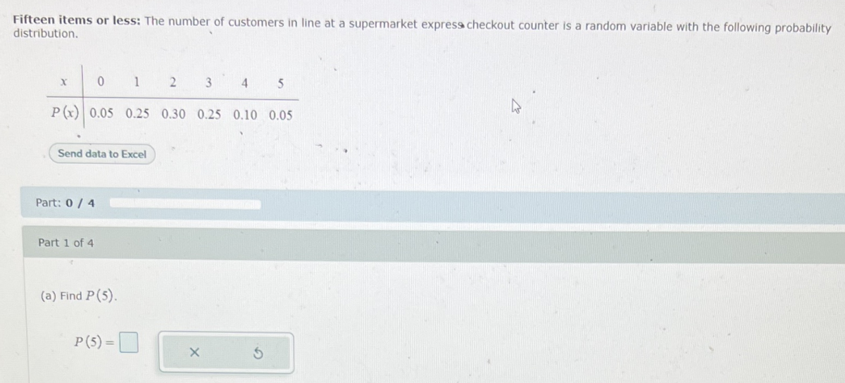 Fifteen items or less: The number of customers in line at a supermarket expresss checkout counter is a random variable with the following probability
distribution.
1
3
4.
P(x) 0.05 0.25 0.30 0.25 0.10 0.05
Send data to Excel
Part: 0/ 4
Part 1 of 4
(a) Find P(5).
P(5) =D
