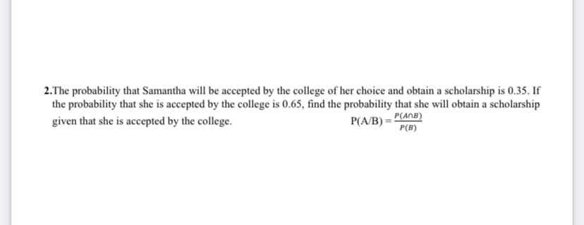 2.The probability that Samantha will be accepted by the college of her choice and obtain a scholarship is 0.35. If
the probability that she is accepted by the college is 0.65, find the probability that she will obtain a scholarship
given that she is accepted by the college.
P(A/B) = P(AnB)
P(B)
