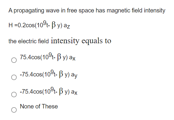 A propagating wave in free space has magnetic field intensity
H=0.2cos(10°t- ß y) az
the electric field intensity equals to
75.4cos(10°t- B y) ax
-75.4cos(10°t- B y) ay
-75.4cos(10t- B y) ax
None of These
