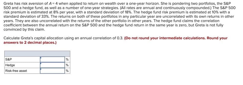 Greta has risk aversion of A = 4 when applied to return on wealth over a one-year horizon. She is pondering two portfolios, the S&P
500 and a hedge fund, as well as a number of one-year strategies. (All rates are annual and continuously compounded.) The S&P 500
risk premium is estimated at 8% per year, with a standard deviation of 18%. The hedge fund risk premium is estimated at 10% with a
standard deviation of 33%. The returns on both of these portfolios in any particular year are uncorrelated with its own returns in other
years. They are also uncorrelated with the returns of the other portfolio in other years. The hedge fund claims the correlation
coefficient between the annual return on the S&P 500 and the hedge fund return in the same year is zero, but Greta is not fully
convinced by this claim.
Calculate Greta's capital allocation using an annual correlation of 0.3. (Do not round your intermediate calculations. Round your
answers to 2 decimal places.)
S&P
Hedge
Risk-free asset
