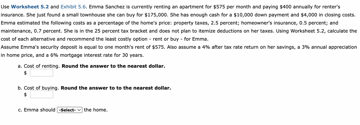 Use Worksheet 5.2 and Exhibit 5.6. Emma Sanchez is currently renting an apartment for $575 per month and paying $400 annually for renter's
insurance. She just found a small townhouse she can buy for $175,000. She has enough cash for a $10,000 down payment and $4,000 in closing costs.
Emma estimated the following costs as a percentage of the home's price: property taxes, 2.5 percent; homeowner's insurance, 0.5 percent; and
maintenance, 0.7 percent. She is in the 25 percent tax bracket and does not plan to itemize deductions on her taxes. Using Worksheet 5.2, calculate the
cost of each alternative and recommend the least costly option - rent or buy - for Emma.
Assume Emma's security deposit is equal to one month's rent of $575. Also assume a 4% after tax rate return on her savings, a 3% annual appreciation
in home price, and a 6% mortgage interest rate for 30 years.
a. Cost of renting. Round the answer to the nearest dollar.
$
b. Cost of buying. Round the answer to to the nearest dollar.
c. Emma should -Select- v the home.
