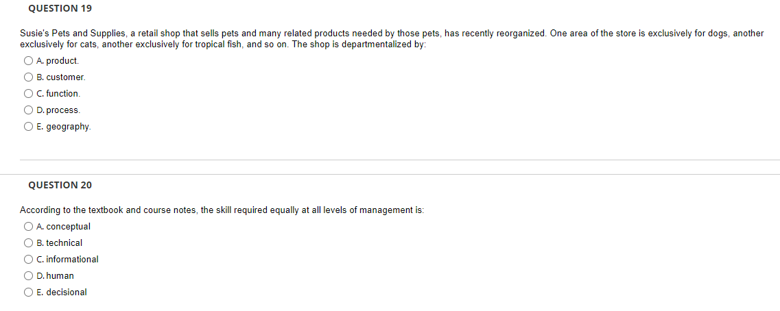 QUESTION 19
Susie's Pets and Supplies, a retail shop that sells pets and many related products needed by those pets, has recently reorganized. One area of the store is exclusively for dogs, another
exclusively for cats, another exclusively for tropical fish, and so on. The shop is departmentalized by:
O A. product.
O B. customer.
O. function.
O D. process.
O E. geography.
QUESTION 20
According to the textbook and course notes, the skill required equally at all levels of management is:
O A. conceptual
O B. technical
O C. informational
O D. human
O E. decisional
