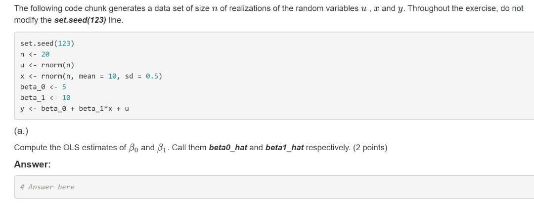 The following code chunk generates a data set of size n of realizations of the random variables u , x and y. Throughout the exercise, do not
modify the set.seed(123) line.
set.seed (123)
n <- 20
u <- rnorm(n)
X <- rnorm(n, mean = 10, sd = 0.5)
beta_0 <- 5
beta_1 <- 10
y <- beta_0 + beta_1*x + u
(a.)
Compute the OLS estimates of Bo and B1. Call them beta0_hat and beta1_hat respectively. (2 points)
Answer:
# Answer here
