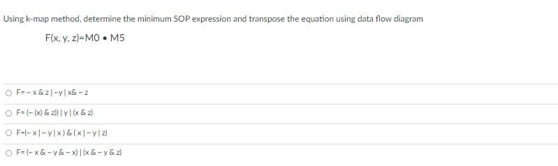 Using k-map method, determine the minimum SOP expression and transpose the equation using data flow diagram
F(x, y, z)=MO • M5
O F= - x& z|-y| x& - z
O F= (- (x) & 2) | y (x & z)
O F=(-x|-y|x) & (x|-y|2)
O F= (- x& - y & - x) | (x & - y & z)
