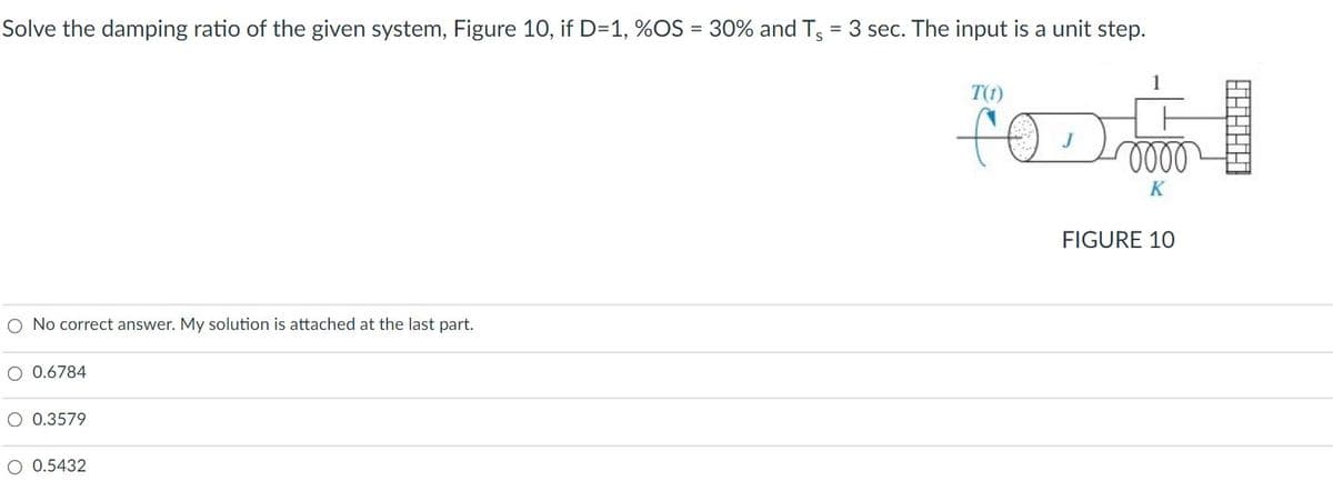 Solve the damping ratio of the given system, Figure 10, if D=1, %OS = 30% and Ts = 3 sec. The input is a unit step.
%3D
T(t)
oll
FIGURE 10
O No correct answer. My solution is attached at the last part.
O 0.6784
O 0.3579
O 0.5432
