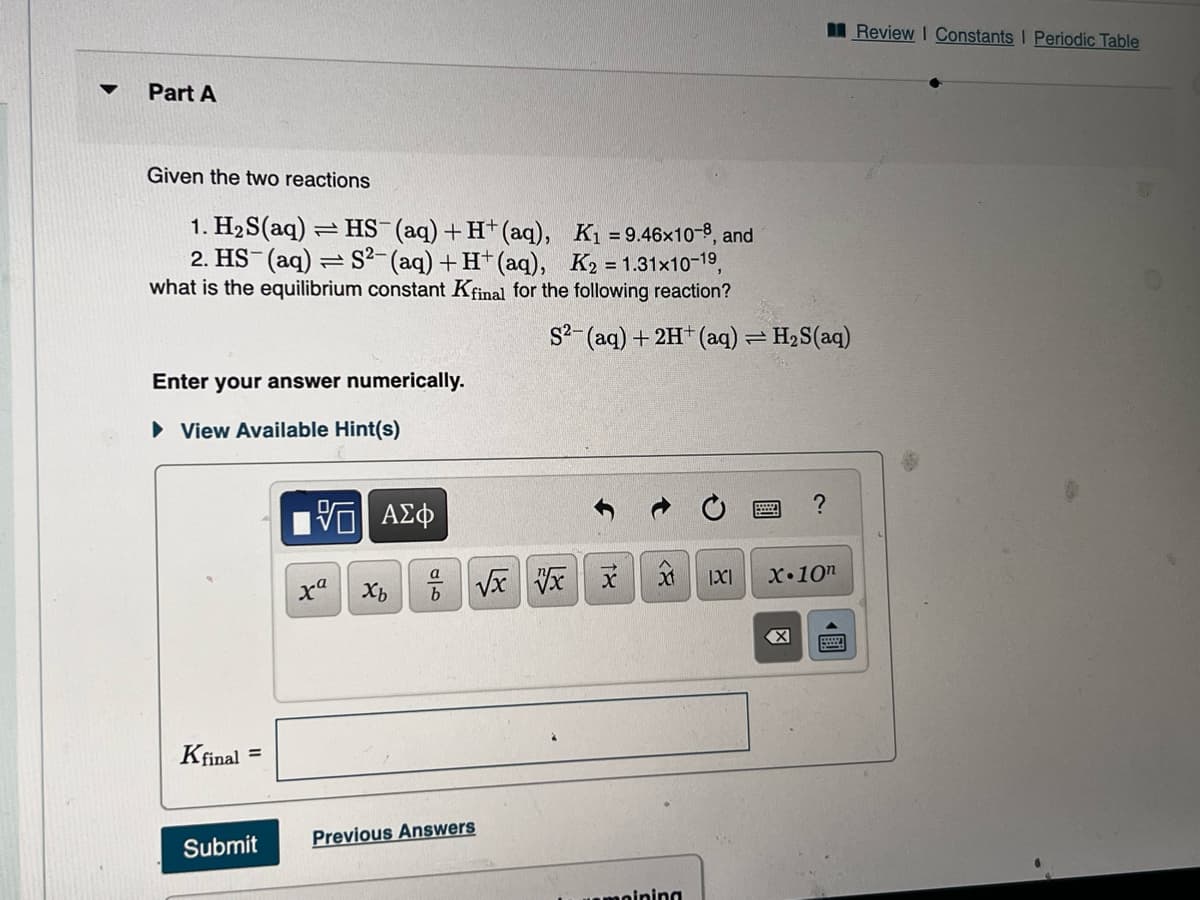 Part A
Given the two reactions
1. H₂S(aq) = HS- (aq) + H+ (aq), K₁ = 9.46x10-8, and
2. HS (aq) = S²- (aq) + H+ (aq), K2 = 1.31x10-1⁹,
what is the equilibrium constant Kfinal for the following reaction?
Enter your answer numerically.
► View Available Hint(s)
Kfinal =
Submit
G| ΑΣΦ
xa
Xb
a
b
S2- (aq) + 2H+ (aq) = H₂S(aq)
√x xx
Previous Answers
t
xd
noining
IXI
?
X.10n
Review I Constants I Periodic Table