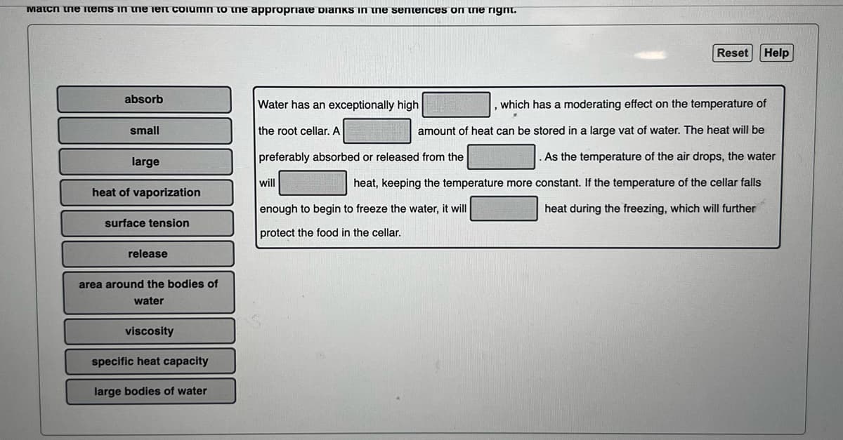 Match the items in the left column to the appropriate Dianks in the sentences on the right.
absorb
small
large
heat of vaporization
surface tension
release
area around the bodies of
water
viscosity
specific heat capacity
large bodies of water
Water has an exceptionally high
the root cellar. A
preferably absorbed or released from the
will
Reset Help
which has a moderating effect on the temperature of
amount of heat can be stored in a large vat of water. The heat will be
As the temperature of the air drops, the water
heat, keeping the temperature more constant. If the temperature of the cellar falls
heat during the freezing, which will further
enough to begin to freeze the water, it will
protect the food in the cellar.