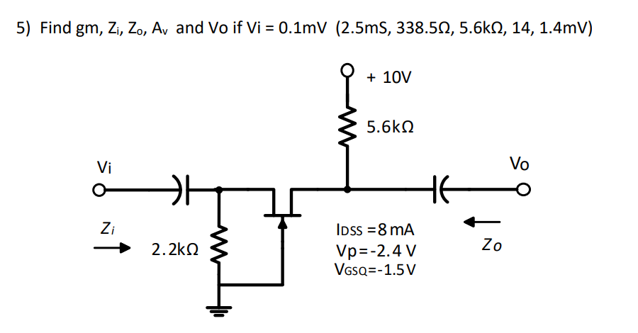 5) Find gm, Zi, Zo, Av and Vo if Vi = 0.1mV (2.5mS, 338.50, 5.6kN, 14, 1.4mV)
+ 10V
5.6kN
Vi
Vo
Zi
IDss =8 mA
2.2kQ
Zo
Vp=-2.4 V
VssQ=-1.5V
