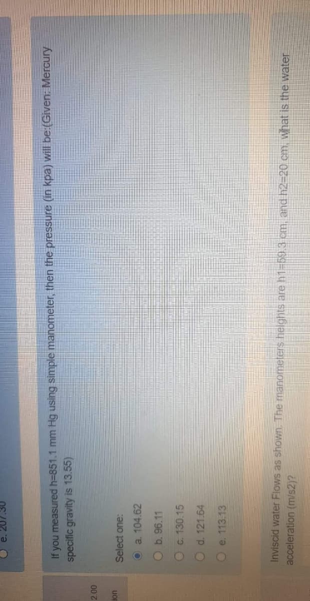 If you measured h=851.1 mm Hg using simple manometer, then the pressure (in kpa) will be:(Given: Mercury
specific gravity is 13.55)
uor
Select one:
O a. 104.62
Ob. 96.11
O c. 130.15
d. 121.64
Oe. 113.13
Inviscid water Flows as shown, The manometers helghts are h1-59.3 cm, and h2=20 em, what is the water
acceleration (m/s2)?
