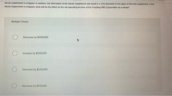 Adults Department is dropped. In addition, the elimination of the Adults Department will result in a 10% decrease in the sales of the Kids Department, if the
Adults Department is dropped, what will be the effect on the net operating income of the DropSeg-1183 Corporation as a whole?
Multiple Choice
Decrease by $200,000
Increase by $230,000
Decrease by $230,000
Decrease by $170,000