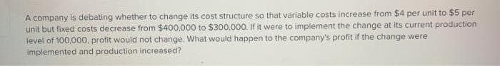 A company is debating whether to change its cost structure so that variable costs increase from $4 per unit to $5 per
unit but fixed costs decrease from $400,000 to $300,000. If it were to implement the change at its current production
level of 100,000, profit would not change. What would happen to the company's profit if the change were
implemented and production increased?