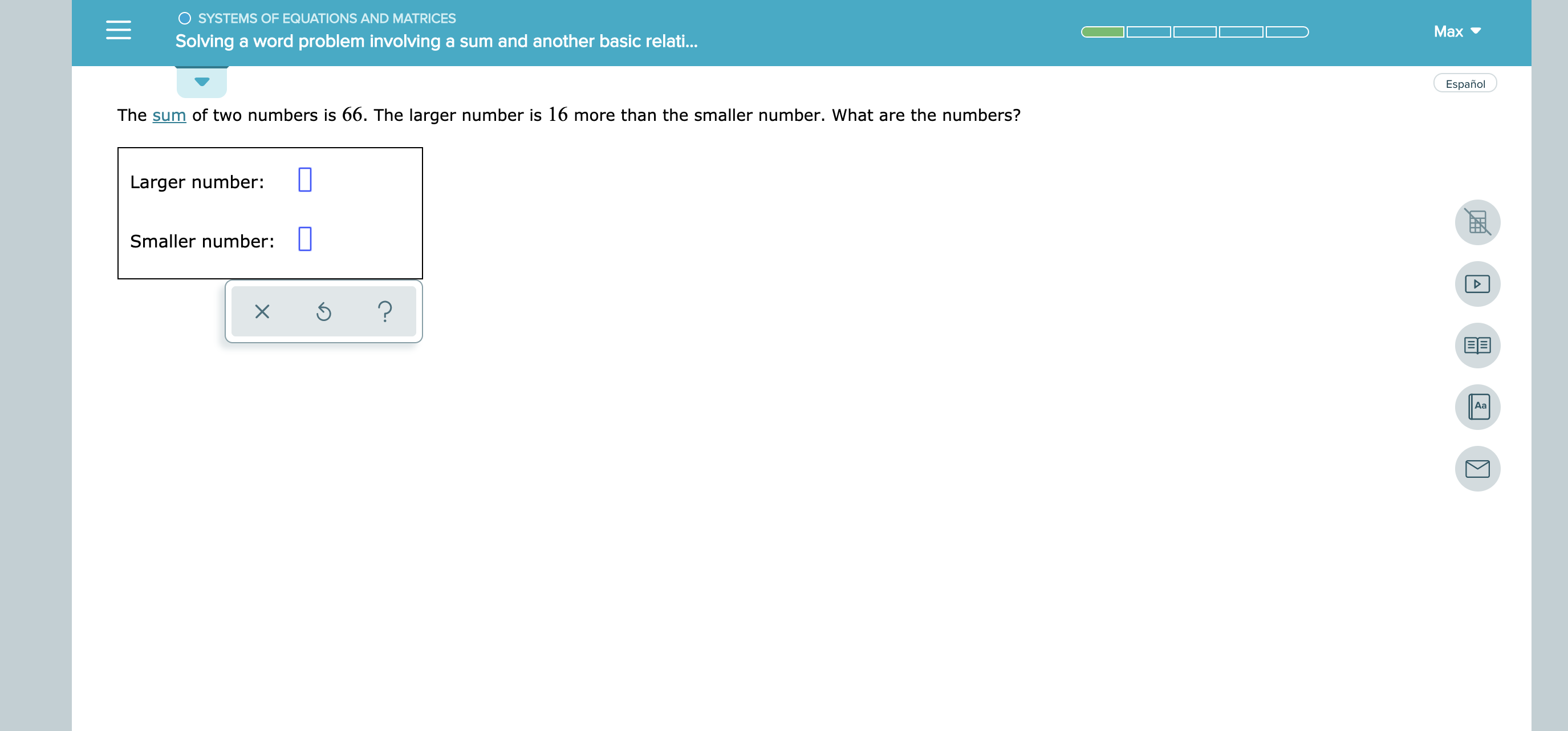 O SYSTEMS OF EQUATIONS AND MATRICES
Маx
Solving a word problem involving a sum and another basic relat...
Español
The sum of two numbers is 66. The larger number is 16 more than the smaller number. What are the numbers?
Larger number:
Smaller number:
?
X
Аа
