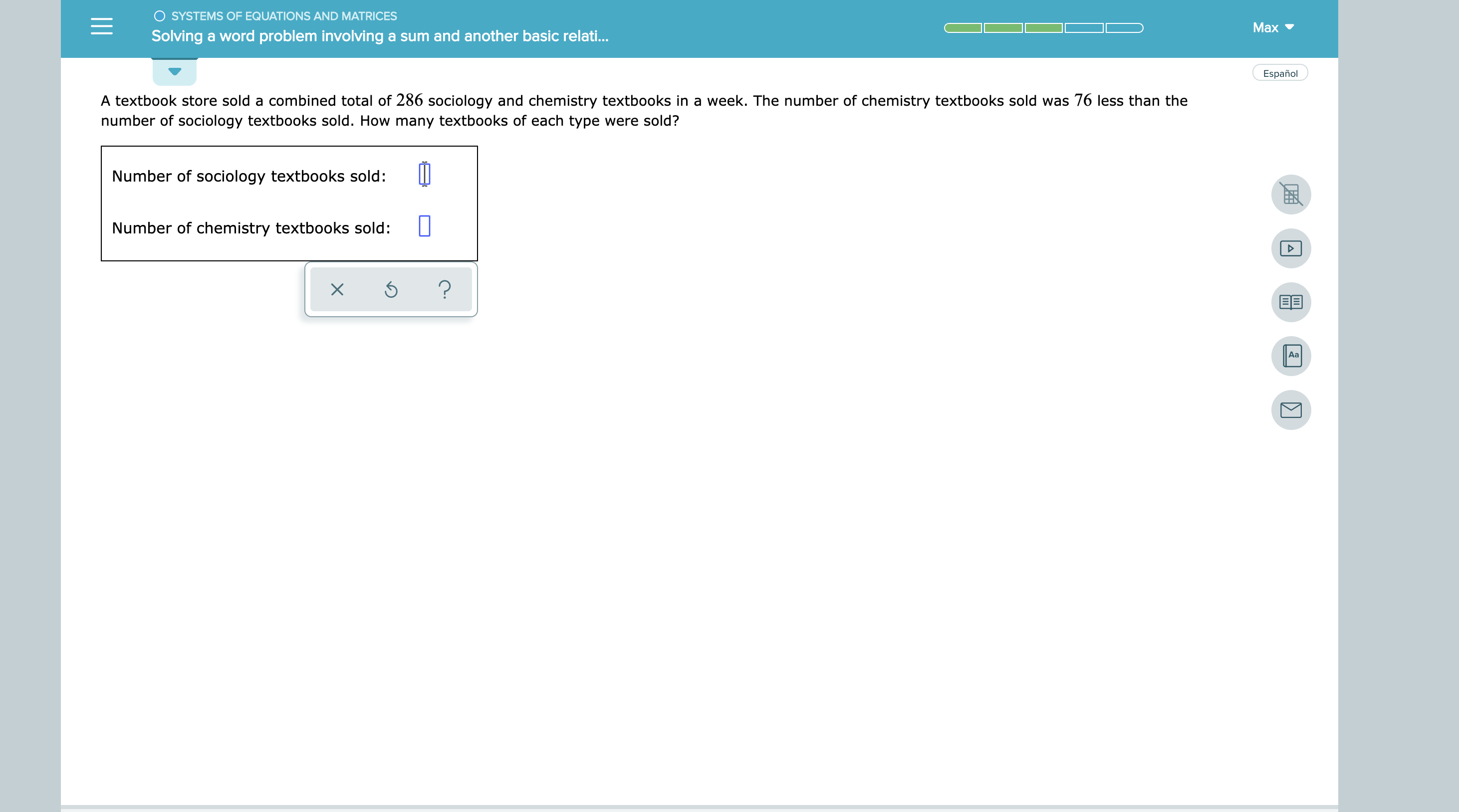 O SYSTEMS OF EQUATIONS AND MATRICES
Мах
Solving a word problem involeving a sum and another basic relati..
Español
A textbook store sold a combined total of 286 sociology and chemistry textbooks in a week. The number of chemistry textbooks sold was 76 less than the
number of sociology textbooks sold. How many textbooks of each type were sold?
Number of sociology textbooks sold:
Number of chemistry textbooks sold:
?
Aa
