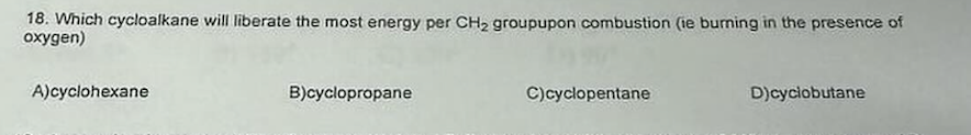 18. Which cycloalkane will liberate the most energy per CH₂ groupupon combustion (ie burning in the presence of
oxygen)
A)cyclohexane
B)cyclopropane
C)cyclopentane
D)cyclobutane