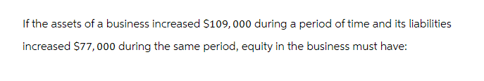 If the assets of a business increased $109,000 during a period of time and its liabilities
increased $77,000 during the same period, equity in the business must have: