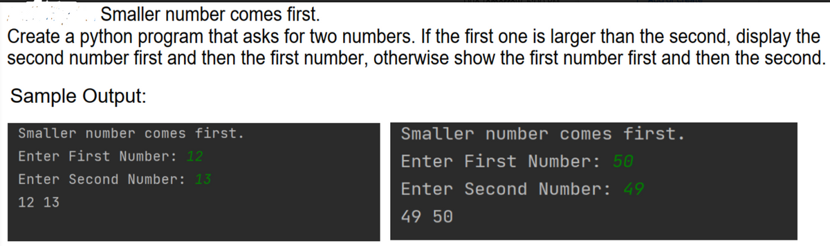 Smaller number comes first.
Create a python program that asks for two numbers. If the first one is larger than the second, display the
second number first and then the first number, otherwise show the first number first and then the second.
Sample Output:
Smaller number comes first.
Enter First Number: 12
Enter Second Number: 13
12 13
Smaller number comes first.
Enter First Number: 50
Enter Second Number: 49
49 50