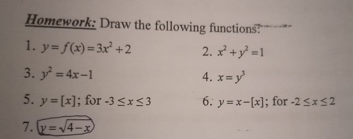 Homework: Draw the following functions
1. y= f(x)=3x² +2
2. x +y =1
3. y = 4x-1
4. x=y
%3D
5. y= [x]; for -3 <x< 3
6. y =x-[x]; for -2 <x<2
7. y =V4-x
