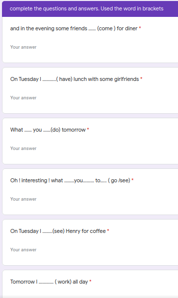 complete the questions and answers. Used the word in brackets
and in the evening some friends. (come ) for diner *
Your answer
On Tuesday I..( ave) lunch with some girlfriends *
Your answer
What . you ..(do) tomorrow *
Your answer
Oh !interesting ! what .you. to. ( go /see) *
Your answer
On Tuesday I.(see) Henry for coffee*
Your answer
Tomorrow I
(work) all day *
..........
