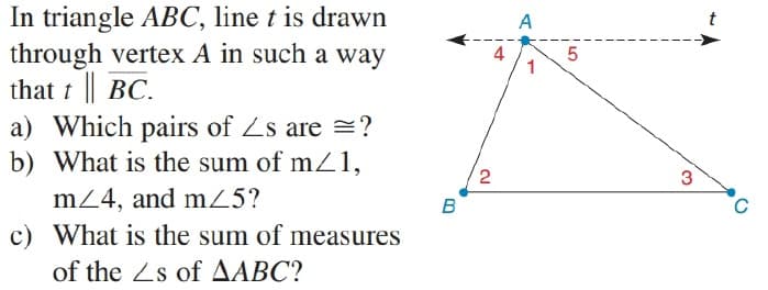 In triangle ABC, line t is drawn
through vertex A in such a way
that t || BC.
a) Which pairs of Zs are =?
b) What is the sum of m1,
A
t
4
5
1
3
m24, and mZ5?
B
c) What is the sum of measures
of the Zs of AABC?
