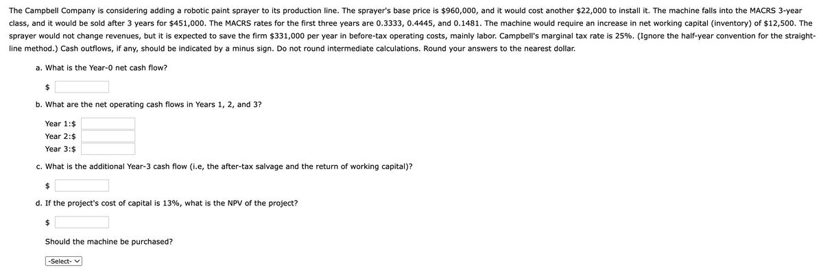 The Campbell Company is considering adding a robotic paint sprayer to its production line. The sprayer's base price is $960,000, and it would cost another $22,000 to install it. The machine falls into the MACRS 3-year
class, and it would be sold after 3 years for $451,000. The MACRS rates for the first three years are 0.3333, 0.4445, and 0.1481. The machine would require an increase in net working capital (inventory) of $12,500. The
sprayer would not change revenues, but it is expected to save the firm $331,000 per year in before-tax operating costs, mainly labor. Campbell's marginal tax rate is 25%. (Ignore the half-year convention for the straight-
line method.) Cash outflows, if any, should be indicated by a minus sign. Do not round intermediate calculations. Round your answers to the nearest dollar.
a. What is the Year-0 net cash flow?
$
b. What are the net operating cash flows in Years 1, 2, and 3?
Year 1:$
Year 2:$
Year 3:$
c. What is the additional Year-3 cash flow (i.e, the after-tax salvage and the return of working capital)?
$
d. If the project's cost of capital is 13%, what is the NPV of the project?
$
Should the machine be purchased?
-Select- V