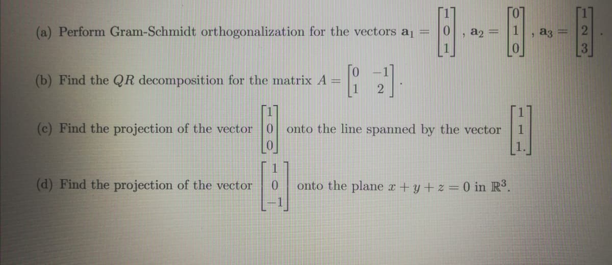 (a) Perform Gram-Schmidt orthogonalization for the vectors aj
a3
%3D
, a2 =
(b) Find the QR decomposition for the matrix A
(c) Find the projection of the vector
onto the line spanned by the vector
1
1.
(d) Find the projection of the vector
onto the plane x+y+ z = 0 in R3.
