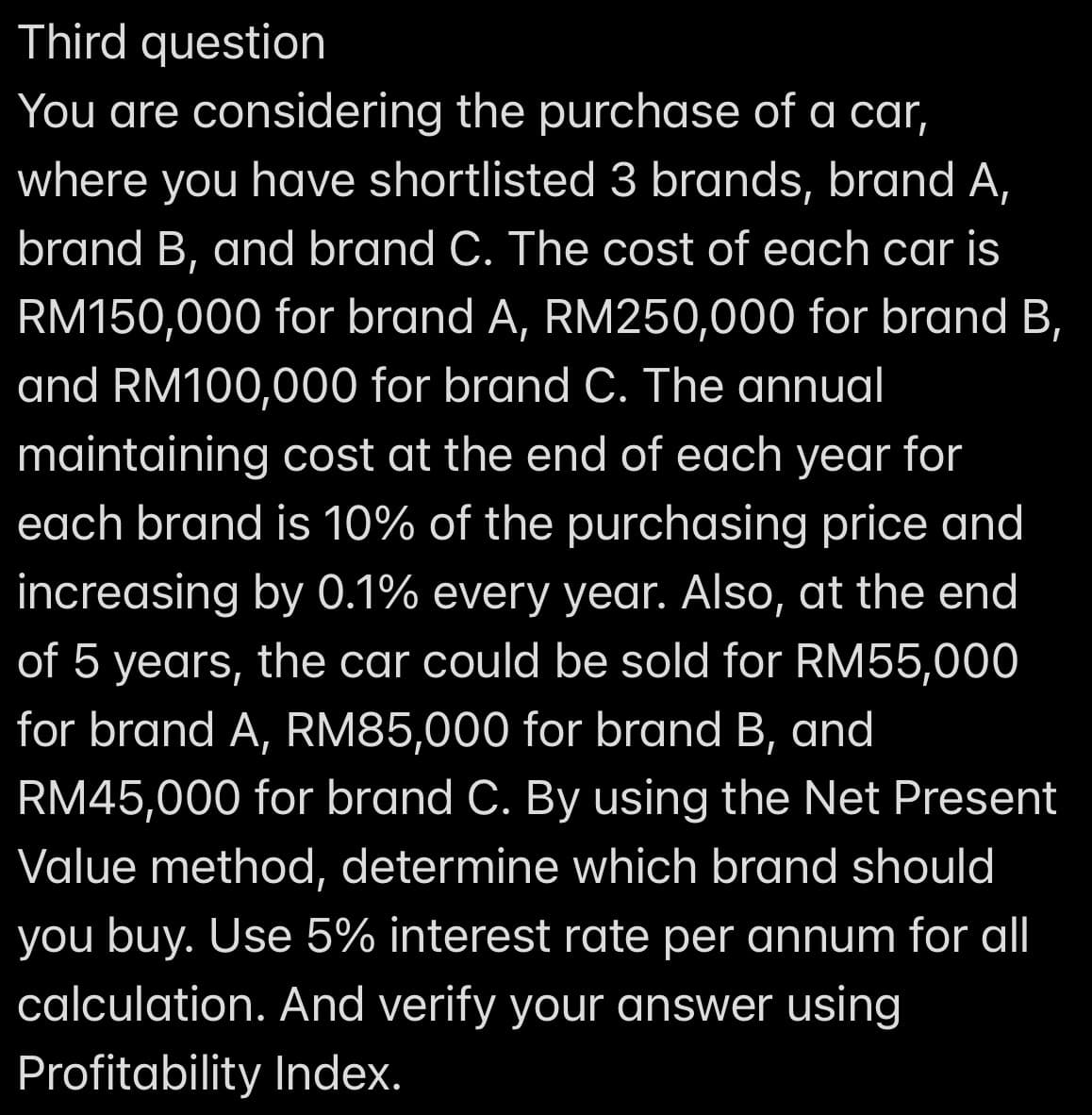 Third question
You are considering the purchase of a car,
where you have shortlisted 3 brands, brand A,
brand B, and brand C. The cost of each car is
RM150,000 for brand A, RM250,000 for brand B,
and RM100,000 for brand C. The annual
maintaining cost at the end of each year for
each brand is 10% of the purchasing price and
increasing by 0.1% every year. Also, at the end
of 5 years, the car could be sold for RM55,000
for brand A, RM85,000 for brand B, and
RM45,000 for brand C. By using the Net Present
Value method, determine which brand should
you buy. Use 5% interest rate per annum for all
calculation. And verify your answer using
Profitability Index.