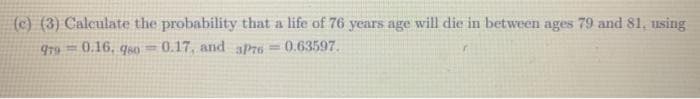 (c) (3) Calculate the probability that a life of 76 years age will die in between ages 79 and 81, using
979 0.16, q40
0.17, and aPr6
0.63597.
%3D
