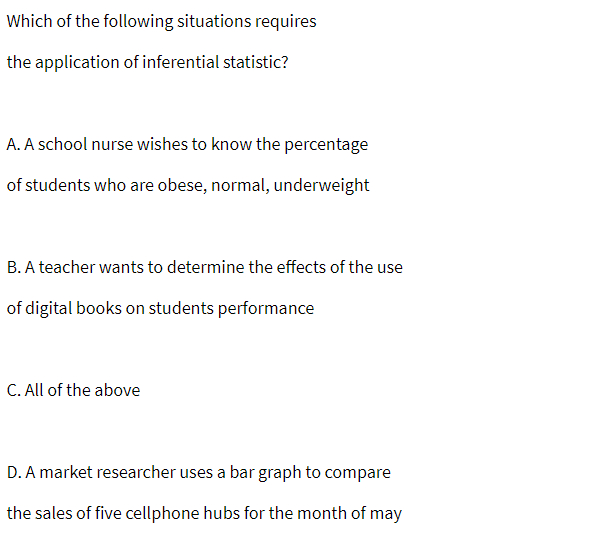 Which of the following situations requires
the application of inferential statistic?
A. A school nurse wishes to know the percentage
of students who are obese, normal, underweight
B. A teacher wants to determine the effects of the use
of digital books on students performance
C. All of the above
D. A market researcher uses a bar graph to compare
the sales of five cellphone hubs for the month of may
