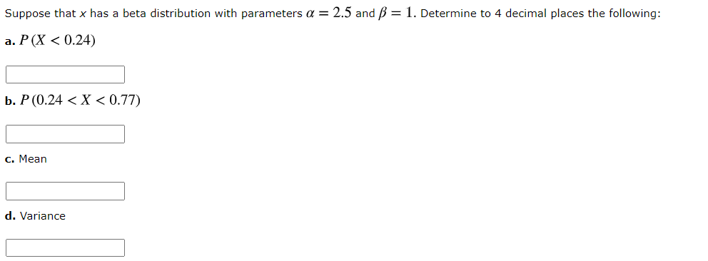 Suppose that x has a beta distribution with parameters a = 2.5 and B = 1. Determine to 4 decimal places the following:
a. P(X < 0.24)
b. Р (0.24 < Х < 0.77)
с. Мean
d. Variance
