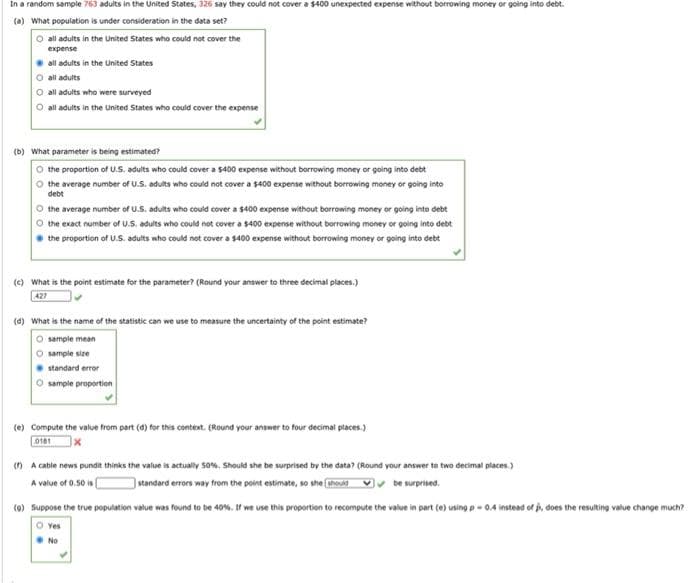 In a random sample 763 adults in the United States, 326 say they could not cover a s400 unexpected expense without borrowing money or going into debt.
(a) What population is under consideration in the data set?
O all adults in the United States who could not cover the
expense
all adults in the United States
O all adults
O all adults who were surveyed
O all adults in the United States who could cover the expense
(b) What parameter is being estimated?
O the proportion of U.S. adults who could cover a $400 expense without borrowing money or going into debt
O the average number of U.S. adults who could not cover a $400 expense without borrowing money or going into
debt
O the average number of U.S. adults who could cover a $400 expense without borrowing money or going into debt
O the exact number of U.S. adults who could not cover a $400 expense without borrowing money or going into debt
the proportion of U.S. adults who could not cover a $400 expense without borrowing money or going into debt
(e) What is the point estimate for the parameter? (Round your answer to three decimal places.)
427
(4) What is the name of the statistic can we use to measure the uncertainty of the point estimate?
O sample mean
O sample size
standard error
sample proportion
(e) Compute the value from part (d) for this context. (Round your answer to four decimal places.)
0181
(n A cable news pundit thinks the value is actually s0%, Should she be surprised by the data? (Round your answer to two decimal places.)
standard errors way from the point estimate, so she houid vv be surprised.
A value of 0.50 is
(0) Suppose the true population value was found to be 40%. If we use this proportion to recompute the value in part (0) using p-0.4 instead of j, does the resulting value change much?
O ves
No
