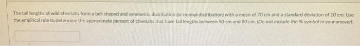 The tail lengths of wild cheetahs form a bell shaped and symmetric distribution for normal distribution) with a mean of 70 cm and a standard deviation of 10 cm. Use
the empirical nule to determine the approximate percent of cheetahs that have tail lengths between 50 cm and 80 cm. (Do not include the % symbol in your answer)
