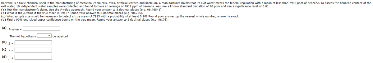 Benzene is a toxic chemical used in the manufacturing of medicinal chemicals, dyes, artificial leather, and linoleum. A manufacturer claims that its exit water meets the federal regulation with a mean of less than 7980 ppm of benzene. To assess the benzene content of the
exit water, 10 independent water samples were collected and found to have an average of 7912 ppm of benzene. Assume a known standard deviation of 70 ppm and use a significance level of 0.01.
(a) Test the manufacturer's claim. Use the P-value approach. Round your answer to 5 decimal places (e.g. 98.76543).
(b) What is the B-value if the true mean is 7915? Round your answer to 3 decimal places (e.g. 98.765).
(c) what sample size would be necessary to detect a true mean of 7915 with a probability of at least 0.90? Round your answer up the nearest whole number, answer is exact.
(d) Find a 99% one-sided upper confidence bound on the true mean. Round your answer to 2 decimal places (e.g. 98.76).
(a) p-value =
be rejected
The null hypothesis
(b) 8 =
(c)
n3=
(d) ps
