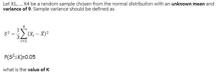 Let X1,., X4 be a random sample chosen from the normal distribution with an unknown mean and
variance of 9. Sample variance should be defined as
s2
2 (X – X)2
i=1
P(S?sK)=0.05
what is the value of K
