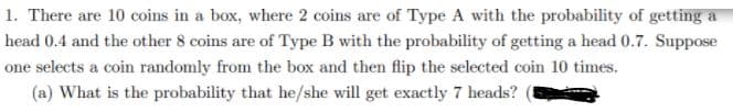 1. There are 10 coins in a box, where 2 coins are of Type A with the probability of getting a
head 0.4 and the other 8 coins are of Type B with the probability of getting a head 0.7. Suppose
one selects a coin randomly from the box and then flip the selected coin 10 times.
(a) What is the probability that he/she will get exactly 7 heads?
