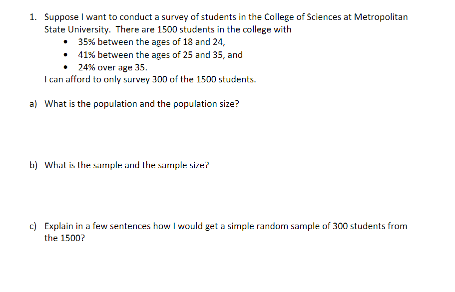 1. Suppose I want to conduct a survey of students in the College of Sciences at Metropolitan
State University. There are 1500 students in the college with
• 35% between the ages of 18 and 24,
41% between the ages of 25 and 35, and
• 24% over age 35.
I can afford to only survey 300 of the 1500 students.
a) What is the population and the population size?
b) What is the sample and the sample size?
c) Explain in a few sentences how I would get a simple random sample of 300 students from
the 1500?
