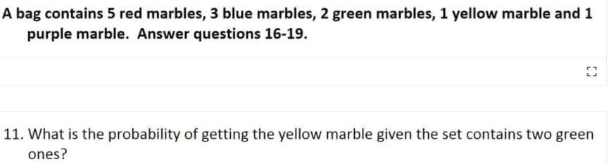 A bag contains 5 red marbles, 3 blue marbles, 2 green marbles, 1 yellow marble and 1
purple marble. Answer questions 16-19.
11. What is the probability of getting the yellow marble given the set contains two green
ones?
