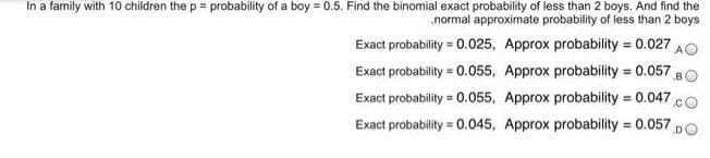 In a family with 10 children the p = probability of a boy = 0.5. Find the binomial exact probability of less than 2 boys. And find the
.normal approximate probability of less than 2 boys
Exact probability = 0.025, Approx probability = 0.027 AO
%3!
Exact probability = 0.055, Approx probability 0.057 B
%3!
Exact probability = 0.055, Approx probability = 0.047 cO
Exact probability = 0.045, Approx probability = 0.057 p
%3D
%3D
DO
