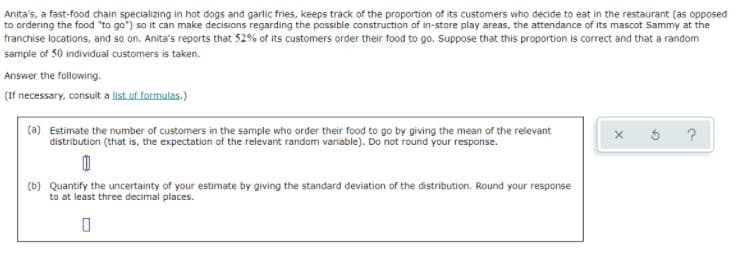 Anita's, a fast-food chain specializing in hot dogs and garlic fries, keeps track of the proportion of its customers who decide to eat in the restaurant (as opposed
to ordering the food "to go") so it can make decisions regarding the possible construction of in-store play areas, the attendance of its mascot Sammy at the
franchise locations, and so on. Anita's reports that 52% of its customers order their food to go. Suppose that this proportion is correct and that a random
sample of 50 individual customers is taken.
Answer the following.
(If necessary, consult a list of formulas.)
(a) Estimate the number of customers in the sample who order their food to go by giving the mean of the relevant
distribution (that is, the expectation of the relevant random variable). Do not round your response.
x 5 ?
(b) Quantify the uncertainty of your estimate by giving the standard deviation of the distribution. Round your response
to at least three decimal places.
