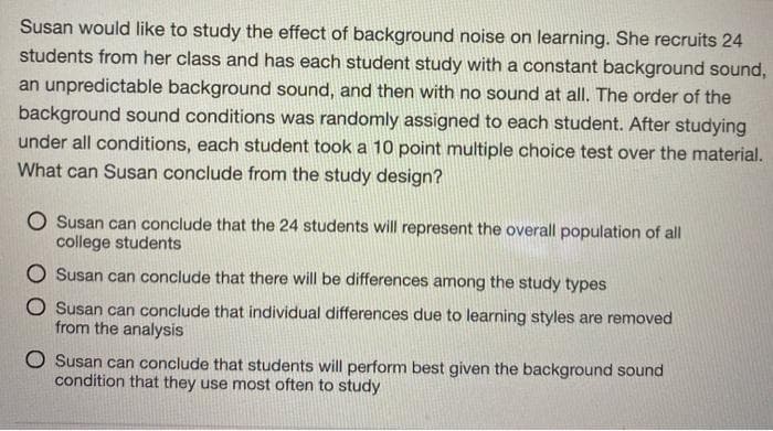 Susan would like to study the effect of background noise on learning. She recruits 24
students from her class and has each student study with a constant background sound,
an unpredictable background sound, and then with no sound at all. The order of the
background sound conditions was randomly assigned to each student. After studying
under all conditions, each student took a 10 point multiple choice test over the material.
What can Susan conclude from the study design?
O Susan can conclude that the 24 students will represent the overall population of all
college students
O Susan can conclude that there will be differences among the study types
O Susan can conclude that individual differences due to learning styles are removed
from the analysis
O Susan can conclude that students will perform best given the background sound
condition that they use most often to study
