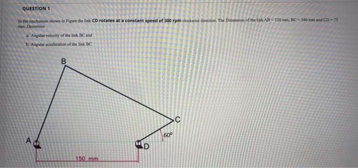 QUESTION 1
In the mechanism shown in Figure the link CD rotates at a constant speed of 300 rpm clockwise direction. The Dimension of the link AB 120 mm, BC-240 mm and CD-75
mm. Determine
a. Angular velocity of the link BC and
b. Angular acceleration of the link BC
60
150 mm
