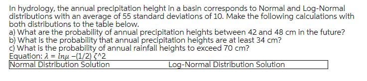 In hydrology, the annual precipitation height in a basin corresponds to Normal and Log-Normal
distributions with an average of 55 standard deviations of 10. Make the following calculations with
both distributions to the table below.
a) What are the probability of annual precipitation heights between 42 and 48 cm in the future?
b) What is the probability that annual precipitation heights are at least 34 cm?
c) What is the probability of annual rainfall heights to exceed 70 cm?
Equation: A = inu -(1/2) ^2
Normal Distribution Solution
Log-Normal Distribution Solution
