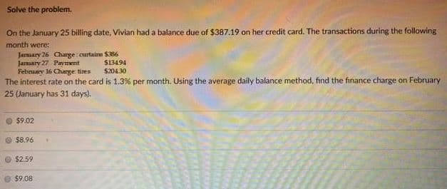 Solve the problem.
On the January 25 billing date, Vivian had a balance due of $387.19 on her credit card. The transactions during the following
month were:
Jamary 26 Charge curtaine S386
Jaraary 27 Payment
February 16 Charge tires
The interest rate on the card is 1.3% per month. Using the average daily balance method, find the finance charge on February
25 January has 31 days).
S13494
$20430
$9.02
O $8.96
$2.59
$9.08
