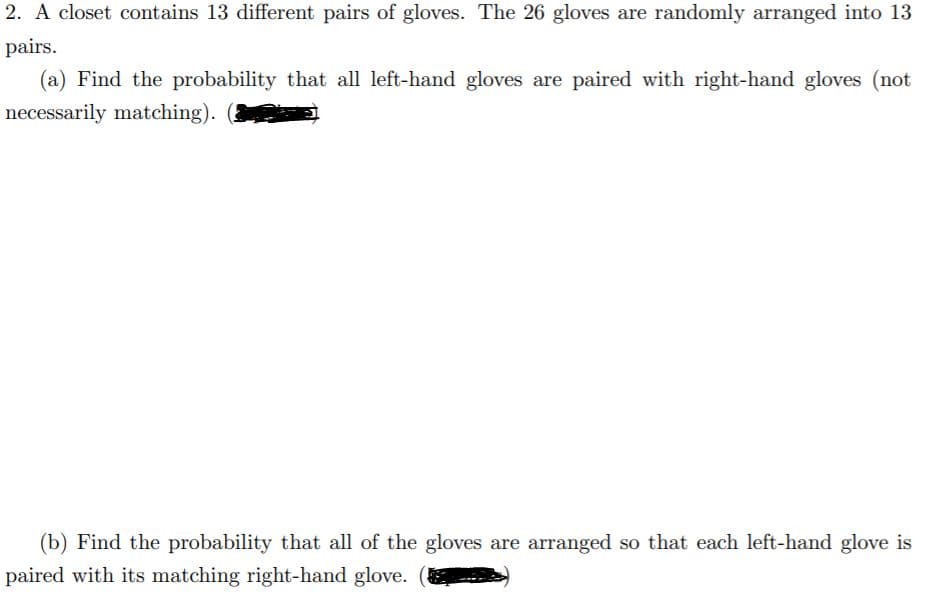 2. A closet contains 13 different pairs of gloves. The 26 gloves are randomly arranged into 13
pairs.
(a) Find the probability that all left-hand gloves are paired with right-hand gloves (not
necessarily matching).
(b) Find the probability that all of the gloves are arranged so that each left-hand glove is
paired with its matching right-hand glove.
