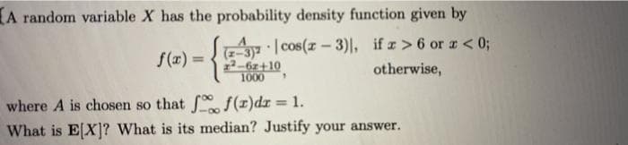 A random variable X has the probability density function given by
f(æ) = 3)| cos(z – 3)|, if z>6 or r < 0;
otherwise,
2-6z+10
1000
where A is chosen so that f(r)dr = 1.
What is E[X]? What is its median? Justify your answer.
%3D
