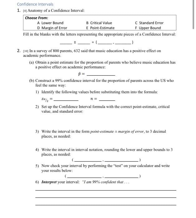Confidence Intervals
1. [4] Anatomy of a Confidence Interval:
Choose From:
B Critical Value
E Point-Estimate
C Standard Error
F Upper Bound
A Lower Bound
D Margin of Error
Fill in the blanks with the letters representing the appropriate pieces of a Confidence Interval:
2. [10) In a survey of 800 parents, 632 said that music education has a positive effect on
academic performance.
(a) Obtain a point estimate for the proportion of parents who believe music education has
a positive effect on academic performance:
(b) Construct a 99% confidence interval for the proportion of parents across the US who
feel the same way:
1) Identify the following values before substituting them into the formula:
za,=
n =
2) Set up the Confidence Interval formula with the correct point-estimate, critical
value, and standard error:
3) Write the interval in the form point-estimate margin of error, to 3 decimal
places, as needed:
4) Write the interval in interval notation, rounding the lower and upper bounds to 3
places, as needed:
5) Now check your interval by performing the "test" on your caleulator and write
your results below:
6) Interpret your interval: "I am 99% confident that...
