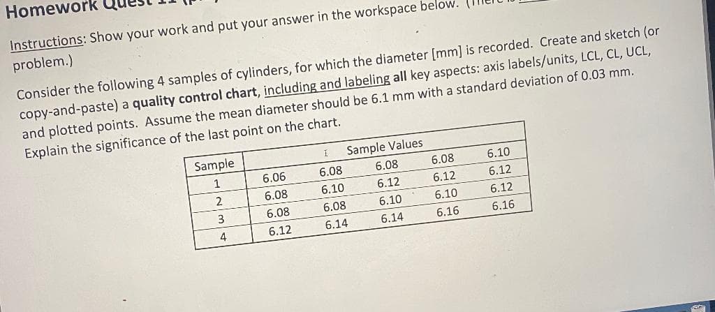 Homework
Instructions: Show your work and put your answer
the workspace below.
problem.)
Consider the following 4 samples of cylinders, for which the diameter [mm] is recorded. Create and sketch (or
copy-and-paste) a quality control chart, including and labeling all key aspects: axis labels/units, LCL, CL, UCL,
and plotted points. Assume the mean diameter should be 6.1 mm with a standard deviation of 0.03 mm.
Explain the significance of the last point on the chart.
Sample
Sample Values
1
6.06
6.08
6.08
6.08
6.10
6.08
6.10
6.12
6.12
6.12
3
6.08
6.08
6.10
6.10
6.12
4
6.12
6.14
6.14
6.16
6.16
