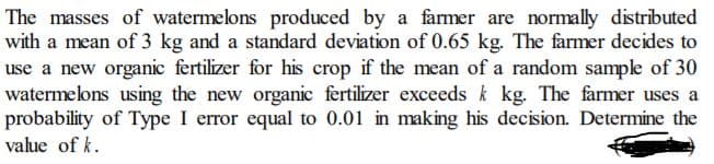 The masses of watermelons produced by a farmer are normally distributed
with a mean of 3 kg and a standard deviation of 0.65 kg. The farmer decides to
use a new organic fertilizer for his crop if the mean of a random sample of 30
watermelons using the new organic fertilizer exceeds k kg. The farmer uses a
probability of Type I error equal to 0.01 in making his decision. Determine the
value of k.
