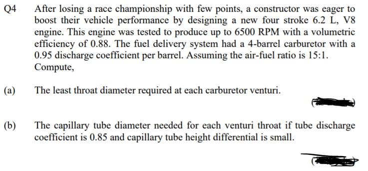 After losing a race championship with few points, a constructor was eager to
boost their vehicle performance by designing a new four stroke 6.2 L, V8
engine. This engine was tested to produce up to 6500 RPM with a volumetric
efficiency of 0.88. The fuel delivery system had a 4-barrel carburetor with a
0.95 discharge coefficient per barrel. Assuming the air-fuel ratio is 15:1.
Compute,
Q4
(a)
The least throat diameter required at each carburetor venturi.
(b)
The capillary tube diameter needed for each venturi throat if tube discharge
coefficient is 0.85 and capillary tube height differential is small.
