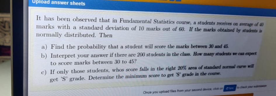 Upload answer sheets
It has been observed that in Fundamental Statistics course, a students receives on average of 40
marks with a standard deviation of 10 marks out of 60. If the marks obtained by students is
normally distributed. Then
a) Find the probability that a student will secore the marks between 30 and 45.
b) Interpret your answer if there are 200 students in the class. How many students we can expect
to score marks between 30 to 45?
c) If only those students, whos score falls in the right 20% area of standard normal curve will
get 'S' grade. Determine the minimum score to get S' grade in the course.
Once you upload files from your second device, cick on o check your s
