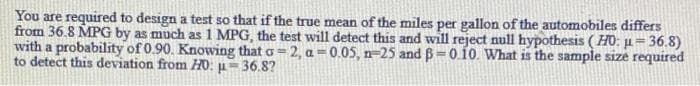 You are required to design a test so that if the true mean of the miles per gallon of the automobiles differs
from 36.8 MPG by as much as 1 MPG, the test will detect this and will reject null hypothesis (HO: µ= 36.8)
with a probability of 0.90. Knowing that o= 2, a =0.05, n=25 and B=0.10. What is the sample size required
to detect this deviation from HO: µ=36.8?
